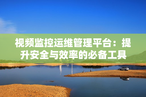 視頻監控運維管理平臺：提升安全與效率的必備工具