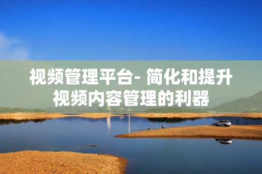 視頻管理平臺- 簡化和提升視頻內容管理的利器