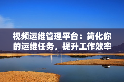 視頻運(yùn)維管理平臺：簡化你的運(yùn)維任務(wù)，提升工作效率