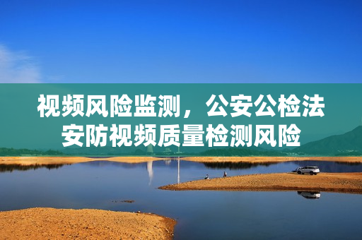 視頻風險監測，公安公檢法安防視頻質量檢測風險
