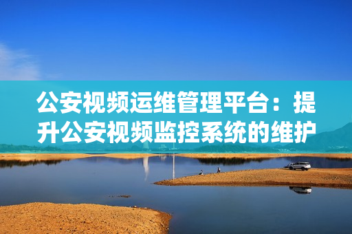 公安視頻運維管理平臺：提升公安視頻監控系統的維護效率和管理能力