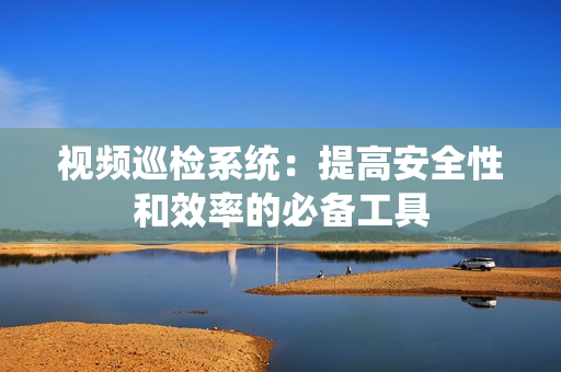 視頻巡檢系統(tǒng)：提高安全性和效率的必備工具
