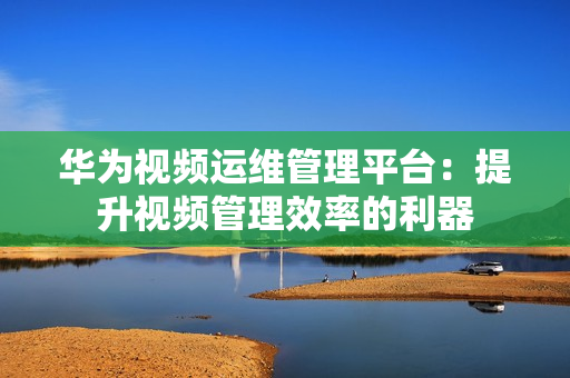 華為視頻運維管理平臺：提升視頻管理效率的利器