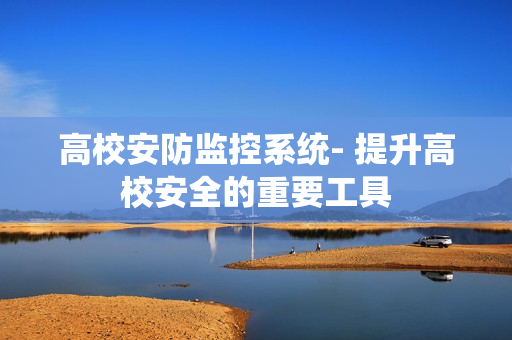 高校安防監(jiān)控系統(tǒng)- 提升高校安全的重要工具