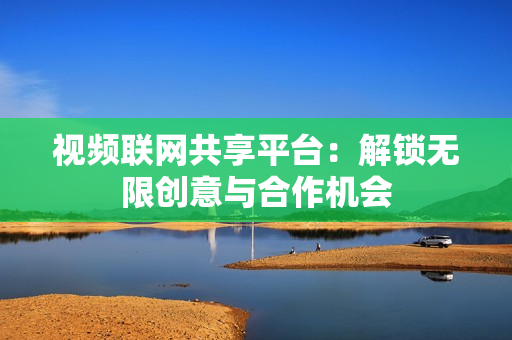 視頻聯網共享平臺：解鎖無限創意與合作機會