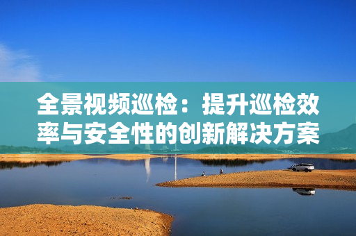 全景視頻巡檢：提升巡檢效率與安全性的創新解決方案