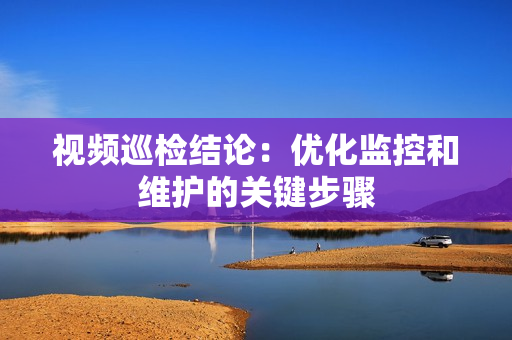 視頻巡檢結論：優化監控和維護的關鍵步驟