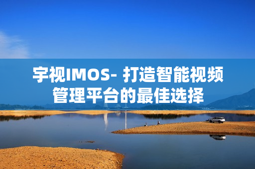 宇視IMOS- 打造智能視頻管理平臺的最佳選擇