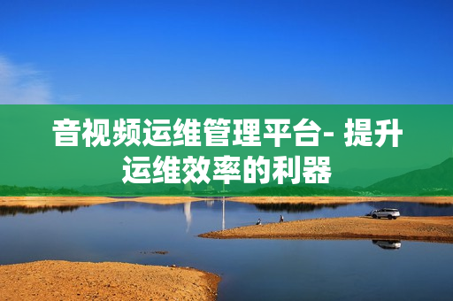 音視頻運維管理平臺- 提升運維效率的利器