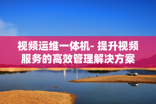 視頻運維一體機- 提升視頻服務的高效管理解決方案