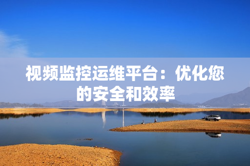 視頻監控運維平臺：優化您的安全和效率