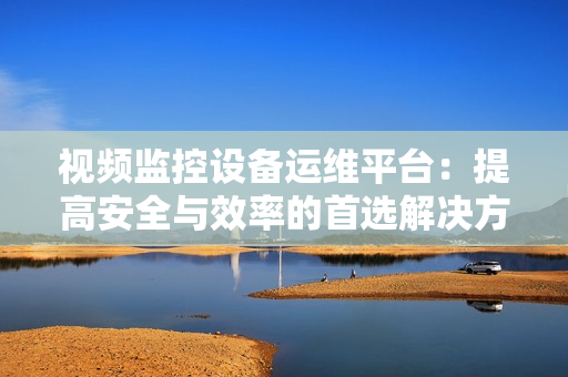 視頻監控設備運維平臺：提高安全與效率的首選解決方案