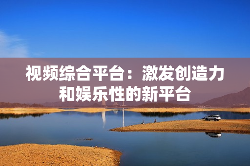 視頻綜合平臺：激發(fā)創(chuàng)造力和娛樂性的新平臺