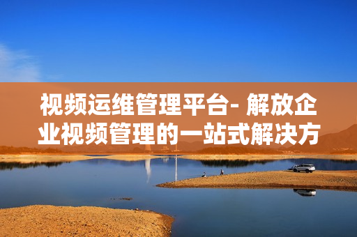 視頻運維管理平臺- 解放企業視頻管理的一站式解決方案