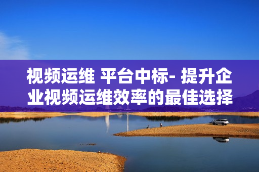 視頻運維 平臺中標- 提升企業視頻運維效率的最佳選擇