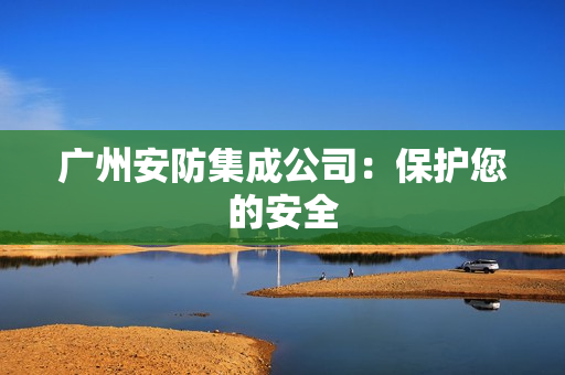 廣州安防集成公司：保護(hù)您的安全