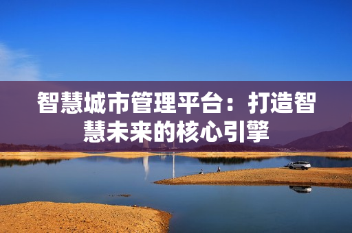 智慧城市管理平臺：打造智慧未來的核心引擎