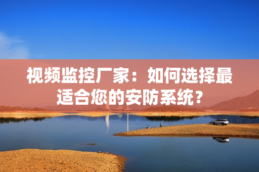 視頻監控廠家：如何選擇最適合您的安防系統？