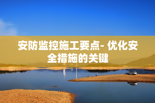 安防監(jiān)控施工要點(diǎn)- 優(yōu)化安全措施的關(guān)鍵