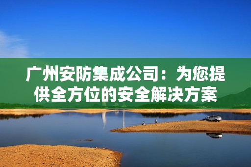廣州安防集成公司：為您提供全方位的安全解決方案