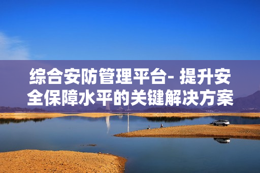 綜合安防管理平臺(tái)- 提升安全保障水平的關(guān)鍵解決方案