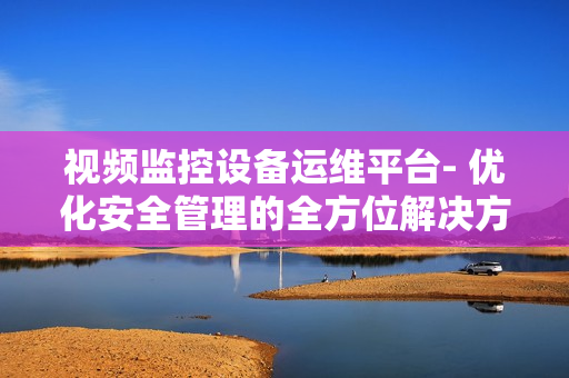 視頻監控設備運維平臺- 優化安全管理的全方位解決方案