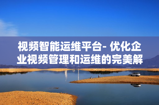 視頻智能運(yùn)維平臺(tái)- 優(yōu)化企業(yè)視頻管理和運(yùn)維的完美解決方案