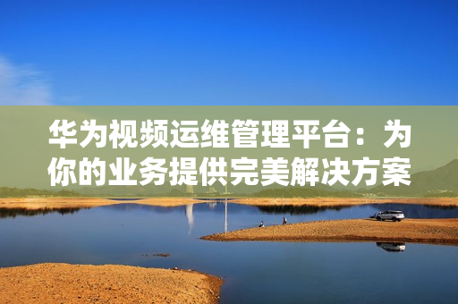 華為視頻運(yùn)維管理平臺(tái)：為你的業(yè)務(wù)提供完美解決方案