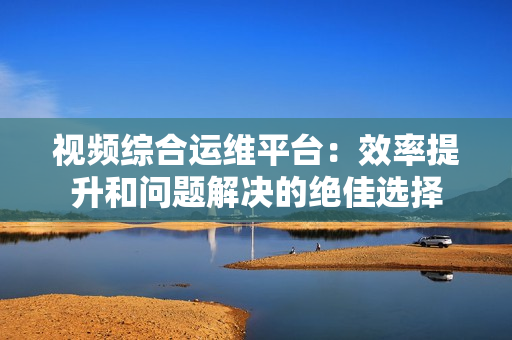 視頻綜合運(yùn)維平臺：效率提升和問題解決的絕佳選擇