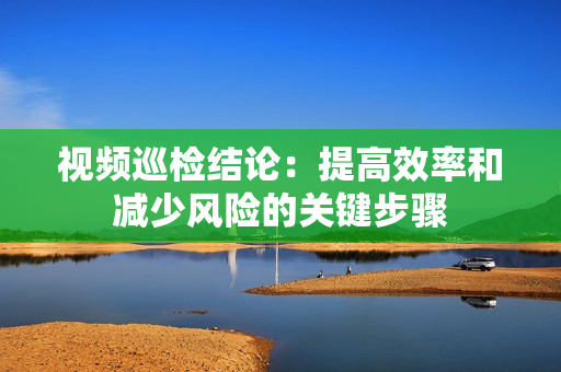 視頻巡檢結論：提高效率和減少風險的關鍵步驟