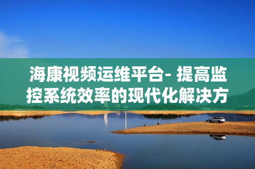 海康視頻運維平臺- 提高監控系統效率的現代化解決方案