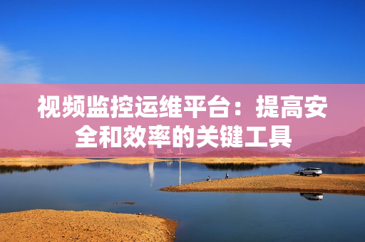 視頻監控運維平臺：提高安全和效率的關鍵工具