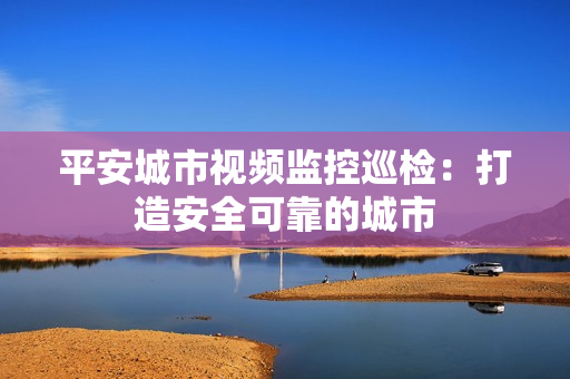 平安城市視頻監控巡檢：打造安全可靠的城市