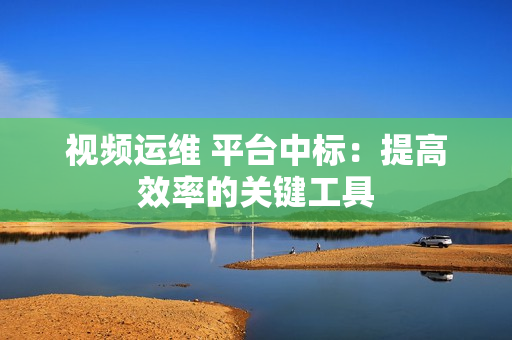 視頻運維 平臺中標：提高效率的關鍵工具
