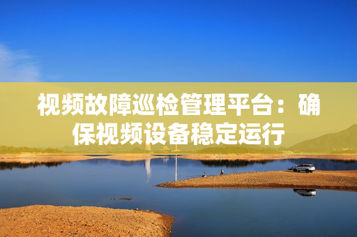 視頻故障巡檢管理平臺：確保視頻設備穩(wěn)定運行