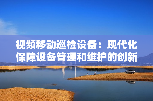 視頻移動巡檢設備：現代化保障設備管理和維護的創新工具