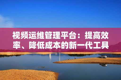 視頻運維管理平臺：提高效率、降低成本的新一代工具