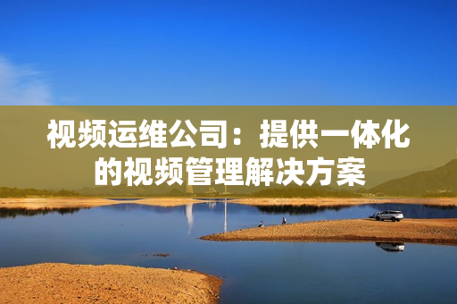 視頻運維公司：提供一體化的視頻管理解決方案