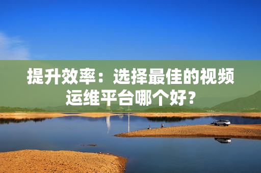提升效率：選擇最佳的視頻運(yùn)維平臺哪個好？
