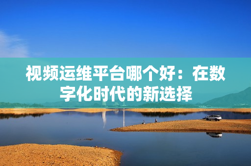 視頻運維平臺哪個好：在數字化時代的新選擇