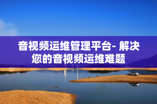 音視頻運(yùn)維管理平臺- 解決您的音視頻運(yùn)維難題