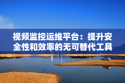 視頻監控運維平臺：提升安全性和效率的無可替代工具