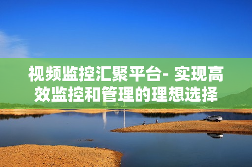 視頻監控匯聚平臺- 實現高效監控和管理的理想選擇