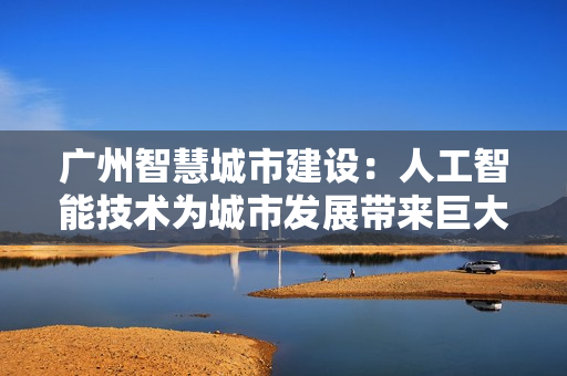 廣州智慧城市建設(shè)：人工智能技術(shù)為城市發(fā)展帶來(lái)巨大變革