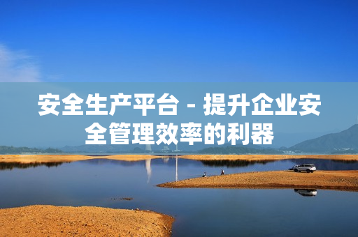 安全生產平臺 - 提升企業安全管理效率的利器