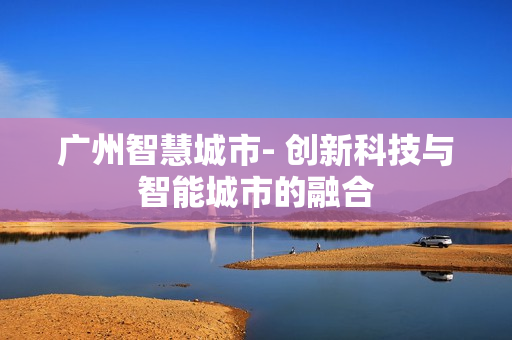 廣州智慧城市- 創(chuàng)新科技與智能城市的融合