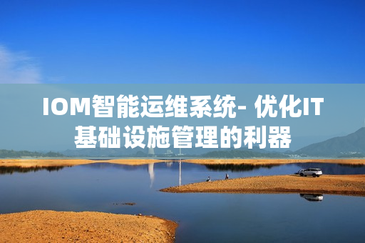 IOM智能運維系統(tǒng)- 優(yōu)化IT基礎(chǔ)設(shè)施管理的利器