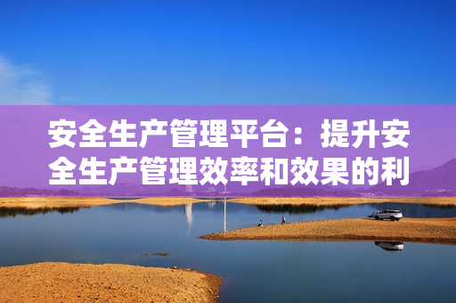 安全生產管理平臺：提升安全生產管理效率和效果的利器
