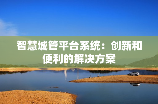 智慧城管平臺系統(tǒng)：創(chuàng)新和便利的解決方案
