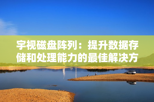 宇視磁盤陣列：提升數據存儲和處理能力的最佳解決方案